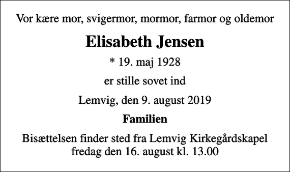 <p>Vor kære mor, svigermor, mormor, farmor og oldemor<br />Elisabeth Jensen<br />* 19. maj 1928<br />er stille sovet ind<br />Lemvig, den 9. august 2019<br />Familien<br />Bisættelsen finder sted fra Lemvig Kirkegårdskapel fredag den 16. august kl. 13.00</p>