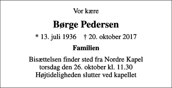 <p>Vor kære<br />Børge Pedersen<br />* 13. juli 1936 ✝ 20. oktober 2017<br />Familien<br />Bisættelsen finder sted fra Nordre Kapel torsdag den 26. oktober kl. 11.30 Højtideligheden slutter ved kapellet</p>