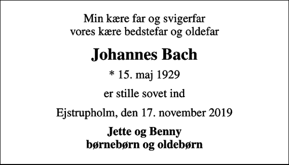 <p>Min kære far og svigerfar vores kære bedstefar og oldefar<br />Johannes Bach<br />* 15. maj 1929<br />er stille sovet ind<br />Ejstrupholm, den 17. november 2019<br />Jette og Benny børnebørn og oldebørn</p>