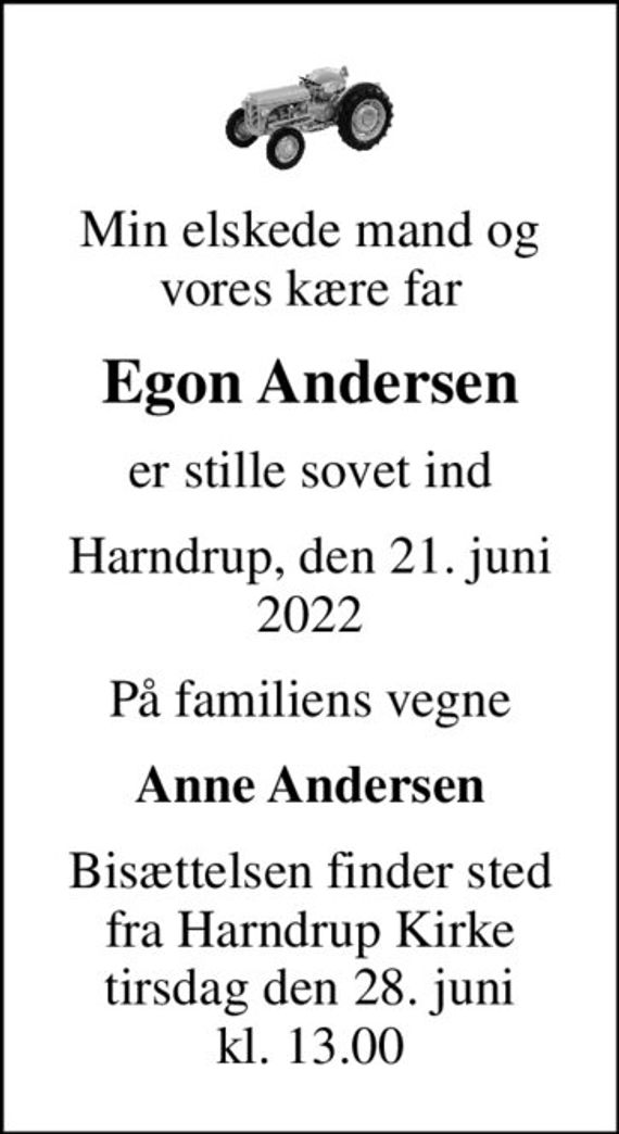 Min elskede mand og vores kære far
Egon Andersen
er stille sovet ind
Harndrup, den 21. juni 2022
På familiens vegne
Anne Andersen
Bisættelsen finder sted fra Harndrup Kirke tirsdag den 28. juni kl. 13.00