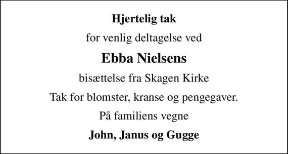 Hjertelig tak
for venlig deltagelse ved
Ebba Nielsens
bisættelse fra Skagen Kirke
Tak for blomster, kranse og pengegaver.
På familiens vegne
John, Janus og Gugge