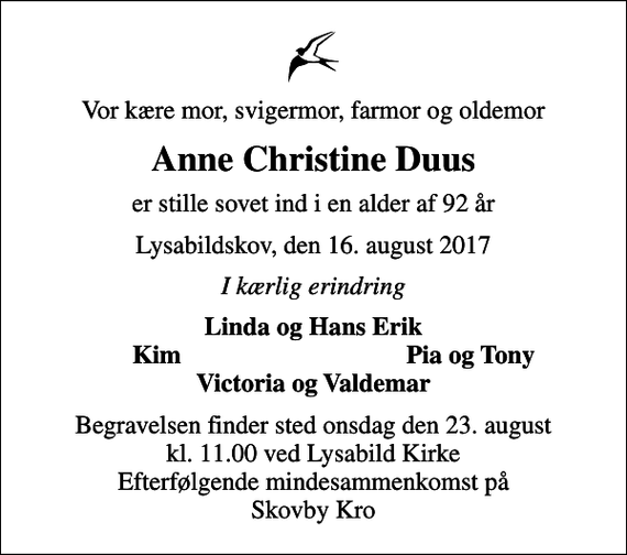 <p>Vor kære mor, svigermor, farmor og oldemor<br />Anne Christine Duus<br />er stille sovet ind i en alder af 92 år<br />Lysabildskov, den 16. august 2017<br />I kærlig erindring<br />Linda og Hans Erik<br />Kim<br />Pia og Tony<br />Begravelsen finder sted onsdag den 23. august kl. 11.00 ved Lysabild Kirke Efterfølgende mindesammenkomst på Skovby Kro</p>