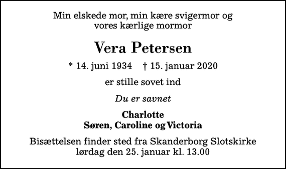 <p>Min elskede mor, min kære svigermor og vores kærlige mormor<br />Vera Petersen<br />* 14. juni 1934 ✝ 15. januar 2020<br />er stille sovet ind<br />Du er savnet<br />Charlotte Søren, Caroline og Victoria<br />Bisættelsen finder sted fra Skanderborg Slotskirke lørdag den 25. januar kl. 13.00</p>