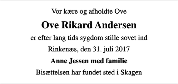 <p>Vor kære og afholdte Ove<br />Ove Rikard Andersen<br />er efter lang tids sygdom stille sovet ind<br />Rinkenæs, den 31. juli 2017<br />Anne Jessen med familie<br />Bisættelsen har fundet sted i Skagen</p>