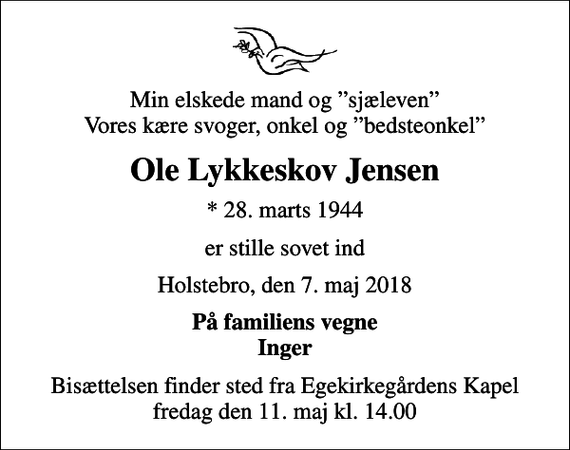 <p>Min elskede mand og sjæleven Vores kære svoger, onkel og bedsteonkel<br />Ole Lykkeskov Jensen<br />* 28. marts 1944<br />er stille sovet ind<br />Holstebro, den 7. maj 2018<br />På familiens vegne Inger<br />Bisættelsen finder sted fra Egekirkegårdens Kapel fredag den 11. maj kl. 14.00</p>