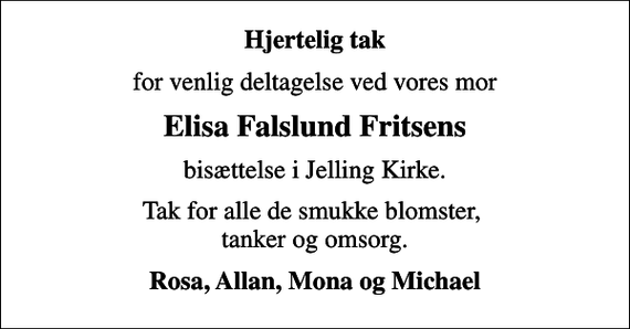 <p>Hjertelig tak<br />for venlig deltagelse ved vores mor<br />Elisa Falslund Fritsens<br />bisættelse i Jelling Kirke.<br />Tak for alle de smukke blomster, tanker og omsorg.<br />Rosa, Allan, Mona og Michael</p>
