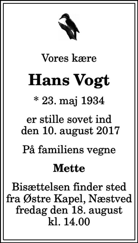 <p>Vores kære<br />Hans Vogt<br />* 23. maj 1934<br />er stille sovet ind den 10. august 2017<br />På familiens vegne<br />Mette<br />Bisættelsen finder sted fra Østre Kapel, Næstved fredag den 18. august kl. 14.00</p>