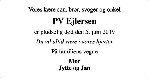 <p>Vores kære søn, bror, svoger og onkel<br />PV Ejlersen<br />er pludselig død den 5. juni 2019<br />Du vil altid være i vores hjerter<br />På familiens vegne<br />Mor Jytte og Jan</p>