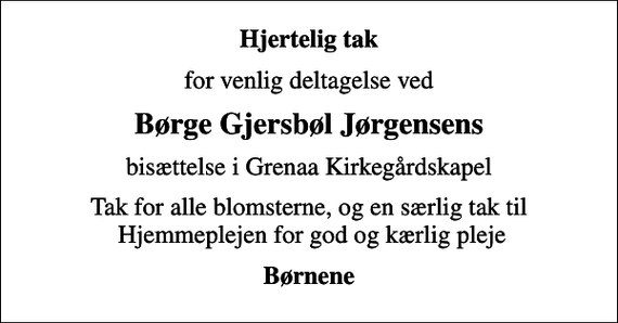 <p>Hjertelig tak<br />for venlig deltagelse ved<br />Børge Gjersbøl Jørgensens<br />bisættelse i Grenaa Kirkegårdskapel<br />Tak for alle blomsterne, og en særlig tak til Hjemmeplejen for god og kærlig pleje<br />Børnene</p>