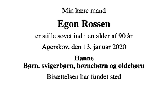 <p>Min kære mand<br />Egon Rossen<br />er stille sovet ind i en alder af 90 år<br />Agerskov, den 13. januar 2020<br />Hanne Børn, svigerbørn, børnebørn og oldebørn<br />Bisættelsen har fundet sted</p>