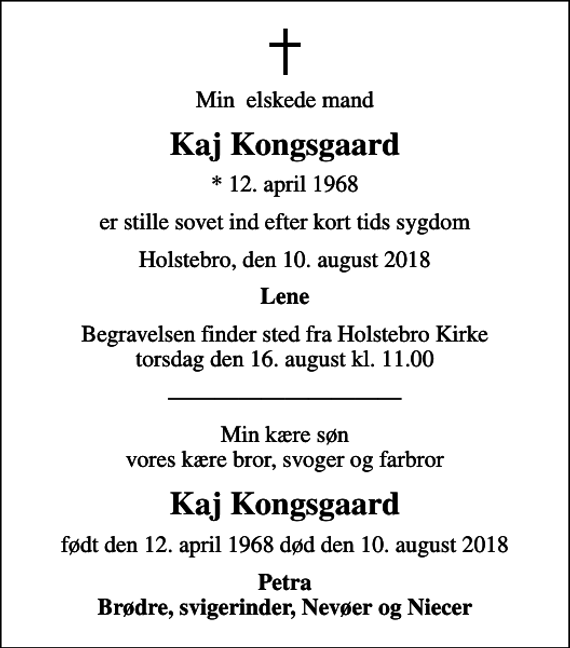 <p>Min elskede mand<br />Kaj Kongsgaard<br />* 12. april 1968<br />er stille sovet ind efter kort tids sygdom<br />Holstebro, den 10. august 2018<br />Lene<br />Begravelsen finder sted fra Holstebro Kirke torsdag den 16. august kl. 11.00<br />Min kære søn vores kære bror, svoger og farbror<br />Kaj Kongsgaard<br />født den 12. april 1968 død den 10. august 2018<br />Petra Brødre, svigerinder, Nevøer og Niecer</p>