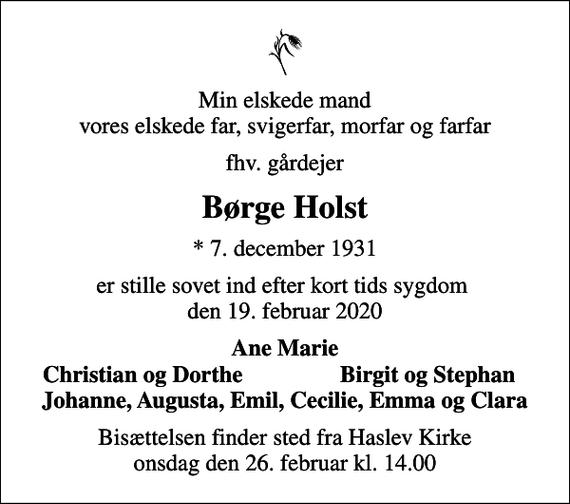 <p>Min elskede mand vores elskede far, svigerfar, morfar og farfar<br />fhv. gårdejer<br />Børge Holst<br />* 7. december 1931<br />er stille sovet ind efter kort tids sygdom den 19. februar 2020<br />Ane Marie<br />Christian og Dorthe<br />Birgit og Stephan<br />Bisættelsen finder sted fra Haslev Kirke onsdag den 26. februar kl. 14.00</p>