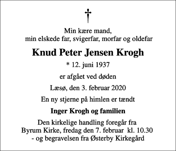<p>Min kære mand, min elskede far, svigerfar, morfar og oldefar<br />Knud Peter Jensen Krogh<br />* 12. juni 1937<br />er afgået ved døden<br />Læsø, den 3. februar 2020<br />En ny stjerne på himlen er tændt<br />Inger Krogh og familien<br />Den kirkelige handling foregår fra Byrum Kirke, fredag den 7. februar kl. 10.30 - og begravelsen fra Østerby Kirkegård</p>