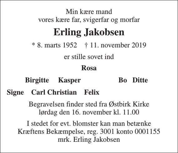 <p>Min kære mand vores kære far, svigerfar og morfar<br />Erling Jakobsen<br />*​ 8. marts 1952​ †​ 11. november 2019<br />er stille sovet ind<br />Rosa<br />Birgitte Kasper<br />Bo Ditte<br />Signe Carl Christian Felix<br />Begravelsen​ finder sted fra Østbirk Kirke​ lørdag den 16. november​ kl. 11.00<br />I stedet for evt. blomster kan man betænke Kræftens Bekæmpelse, reg. 3001 konto 0001155 mrk. Erling Jakobsen</p>