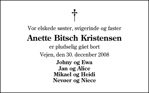 <p>Vor elskede søster, svigerinde og faster<br />Anette Bitsch Kristensen<br />er pludselig gået bort<br />Vejen, den 30. decenber 2008<br />Johny og Ewa Jan og Alice Mikael og Heidi Nevøer og Niece</p>