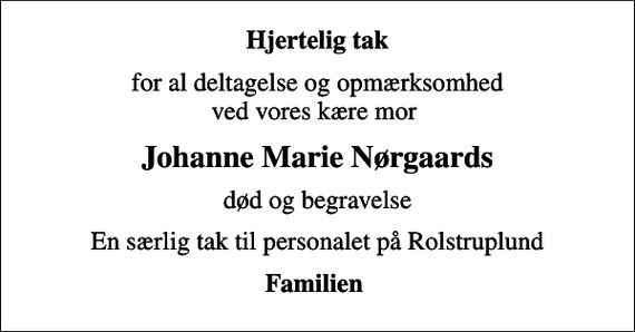 <p>Hjertelig tak<br />for al deltagelse og opmærksomhed ved vores kære mor<br />Johanne Marie Nørgaards<br />død og begravelse<br />En særlig tak til personalet på Rolstruplund<br />Familien</p>