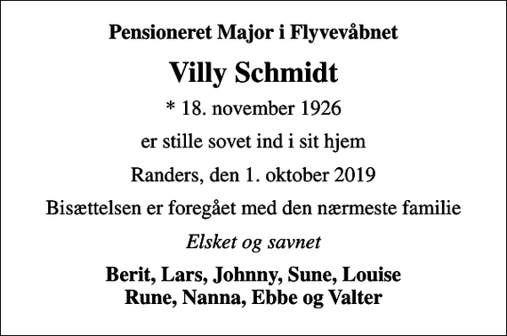 <p>Pensioneret Major i Flyvevåbnet<br />Villy Schmidt<br />* 18. november 1926<br />er stille sovet ind i sit hjem<br />Randers, den 1. oktober 2019<br />Bisættelsen er foregået med den nærmeste familie<br />Elsket og savnet<br />Berit, Lars, Johnny, Sune, Louise Rune, Nanna, Ebbe og Valter</p>