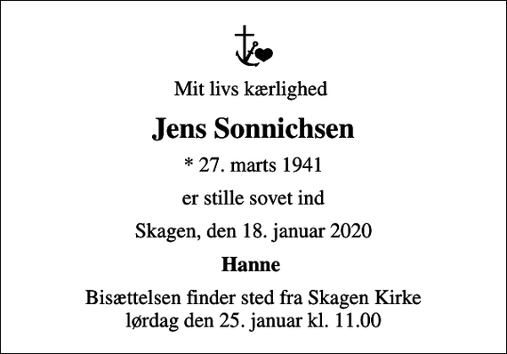 <p>Mit livs kærlighed<br />Jens Sonnichsen<br />* 27. marts 1941<br />er stille sovet ind<br />Skagen, den 18. januar 2020<br />Hanne<br />Bisættelsen finder sted fra Skagen Kirke lørdag den 25. januar kl. 11.00</p>