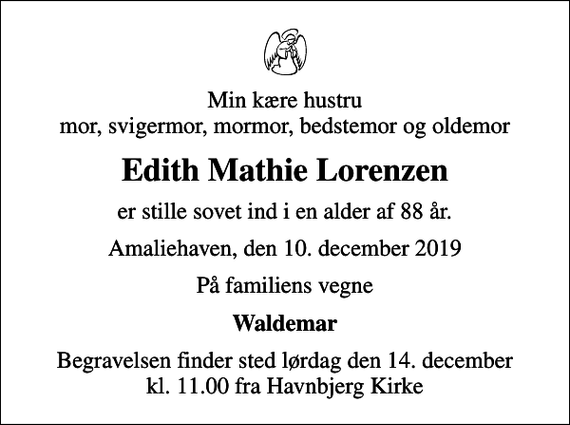 <p>Min kære hustru mor, svigermor, mormor, bedstemor og oldemor<br />Edith Mathie Lorenzen<br />er stille sovet ind i en alder af 88 år.<br />Amaliehaven, den 10. december 2019<br />På familiens vegne<br />Waldemar<br />Begravelsen finder sted lørdag den 14. december kl. 11.00 fra Havnbjerg Kirke</p>