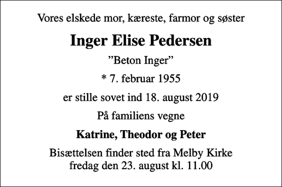 <p>Vores elskede mor, kæreste, farmor og søster<br />Inger Elise Pedersen<br />Beton Inger<br />* 7. februar 1955<br />er stille sovet ind 18. august 2019<br />På familiens vegne<br />Katrine, Theodor og Peter<br />Bisættelsen finder sted fra Melby Kirke fredag den 23. august kl. 11.00</p>