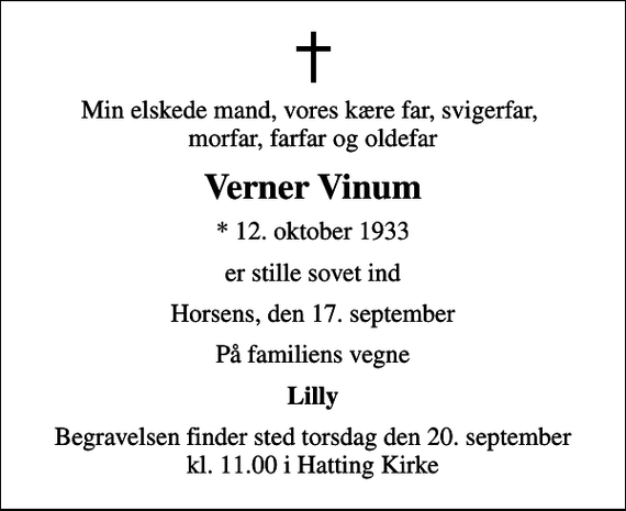 <p>Min elskede mand, vores kære far, svigerfar, morfar, farfar og oldefar<br />Verner Vinum<br />* 12. oktober 1933<br />er stille sovet ind<br />Horsens, den 17. september<br />På familiens vegne<br />Lilly<br />Begravelsen finder sted torsdag den 20. september kl. 11.00 i Hatting Kirke</p>