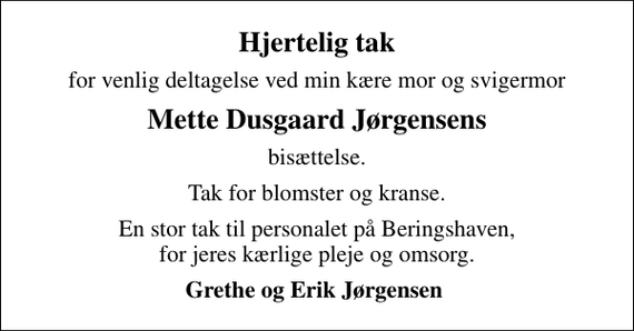 <p>Hjertelig tak<br />for venlig deltagelse ved min kære mor og svigermor<br />Mette Dusgaard Jørgensens<br />bisættelse.<br />Tak for blomster og kranse.<br />En stor tak til personalet på Beringshaven, for jeres kærlige pleje og omsorg.<br />Grethe og Erik Jørgensen</p>