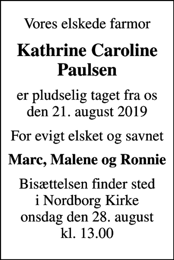 <p>Vores elskede farmor<br />Kathrine Caroline Paulsen<br />er pludselig taget fra os den 21. august 2019<br />For evigt elsket og savnet<br />Marc, Malene og Ronnie<br />Bisættelsen finder sted i Nordborg Kirke onsdag den 28. august kl. 13.00</p>