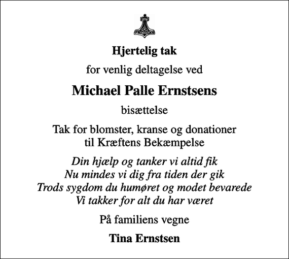 <p>Hjertelig tak<br />for venlig deltagelse ved<br />Michael Palle Ernstsens<br />bisættelse<br />Tak for blomster, kranse og donationer til Kræftens Bekæmpelse<br />Din hjælp og tanker vi altid fik Nu mindes vi dig fra tiden der gik Trods sygdom du humøret og modet bevarede Vi takker for alt du har været<br />På familiens vegne<br />Tina Ernstsen</p>