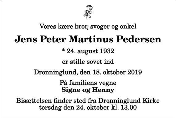<p>Vores kære bror, svoger og onkel<br />Jens Peter Martinus Pedersen<br />* 24. august 1932<br />er stille sovet ind<br />Dronninglund, den 18. oktober 2019<br />På familiens vegne<br />Signe og Henny<br />Bisættelsen finder sted fra Dronninglund Kirke torsdag den 24. oktober kl. 13.00</p>