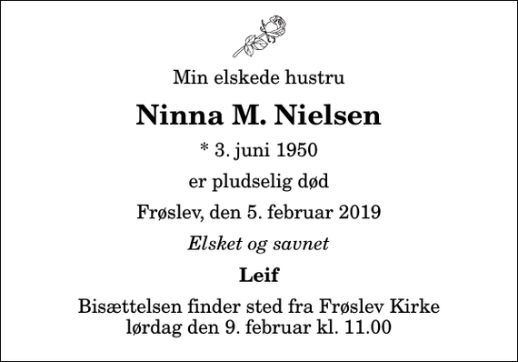 <p>Min elskede hustru<br />Ninna M. Nielsen<br />* 3. juni 1950<br />er pludselig død<br />Frøslev, den 5. februar 2019<br />Elsket og savnet<br />Leif<br />Bisættelsen finder sted fra Frøslev Kirke lørdag den 9. februar kl. 11.00</p>