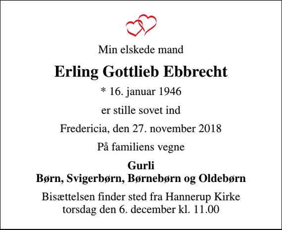 <p>Min elskede mand<br />Erling Gottlieb Ebbrecht<br />* 16. januar 1946<br />er stille sovet ind<br />Fredericia, den 27. november 2018<br />På familiens vegne<br />Gurli Børn, Svigerbørn, Børnebørn og Oldebørn<br />Bisættelsen finder sted fra Hannerup Kirke torsdag den 6. december kl. 11.00</p>