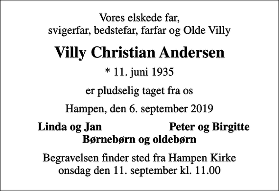 <p>Vores elskede far, svigerfar, bedstefar, farfar og Olde Villy<br />Villy Christian Andersen<br />* 11. juni 1935<br />er pludselig taget fra os<br />Hampen, den 6. september 2019<br />Linda og Jan<br />Peter og Birgitte<br />Begravelsen finder sted fra Hampen Kirke onsdag den 11. september kl. 11.00</p>