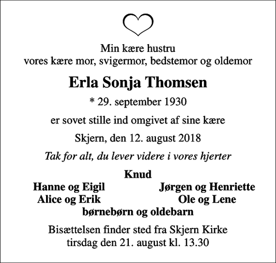 <p>Min kære hustru vores kære mor, svigermor, bedstemor og oldemor<br />Erla Sonja Thomsen<br />* 29. september 1930<br />er sovet stille ind omgivet af sine kære<br />Skjern, den 12. august 2018<br />Tak for alt, du lever videre i vores hjerter<br />Knud<br />Hanne og Eigil<br />Jørgen og Henriette<br />Alice og Erik<br />Ole og Lene<br />Bisættelsen finder sted fra Skjern Kirke tirsdag den 21. august kl. 13.30</p>