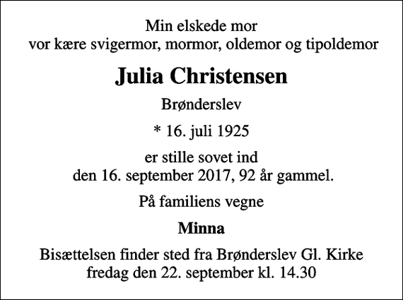 <p>Min elskede mor vor kære svigermor, mormor, oldemor og tipoldemor<br />Julia Christensen<br />Brønderslev<br />* 16. juli 1925<br />er stille sovet ind den 16. september 2017, 92 år gammel.<br />På familiens vegne<br />Minna<br />Bisættelsen finder sted fra Brønderslev Gl. Kirke fredag den 22. september kl. 14.30</p>