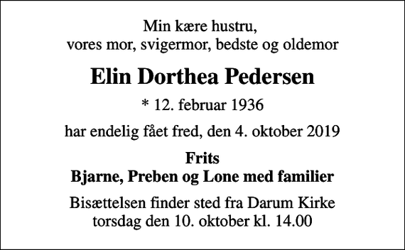 <p>Min kære hustru, vores mor, svigermor, bedste og oldemor<br />Elin Dorthea Pedersen<br />* 12. februar 1936<br />har endelig fået fred, den 4. oktober 2019<br />Frits Bjarne, Preben og Lone med familier<br />Bisættelsen finder sted fra Darum Kirke torsdag den 10. oktober kl. 14.00</p>