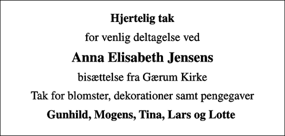 <p>Hjertelig tak<br />for venlig deltagelse ved<br />Anna Elisabeth Jensens<br />bisættelse fra Gærum Kirke<br />Tak for blomster, dekorationer samt pengegaver<br />Gunhild, Mogens, Tina, Lars og Lotte</p>