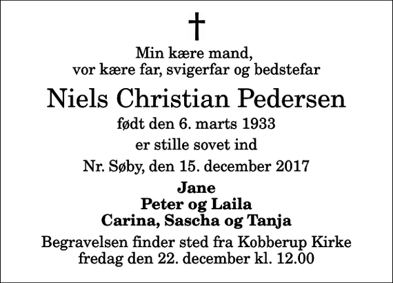 <p>Min kære mand, vor kære far, svigerfar og bedstefar<br />Niels Christian Pedersen<br />født den 6. marts 1933<br />er stille sovet ind<br />Nr. Søby, den 15. december 2017<br />Jane Peter og Laila Carina, Sascha og Tanja<br />Begravelsen finder sted fra Kobberup Kirke fredag den 22. december kl. 12.00</p>