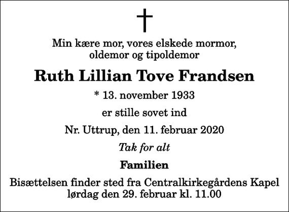 <p>Min kære mor, vores elskede mormor, oldemor og tipoldemor<br />Ruth Lillian Tove Frandsen<br />* 13. november 1933<br />er stille sovet ind<br />Nr. Uttrup, den 11. februar 2020<br />Tak for alt<br />Familien<br />Bisættelsen finder sted fra Centralkirkegårdens Kapel lørdag den 29. februar kl. 11.00</p>