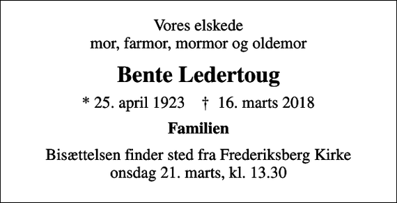 <p>Vores elskede mor, farmor, mormor og oldemor<br />Bente Ledertoug<br />* 25. april 1923 ✝ 16. marts 2018<br />Familien<br />Bisættelsen finder sted fra Frederiksberg Kirke onsdag 21. marts, kl. 13.30</p>