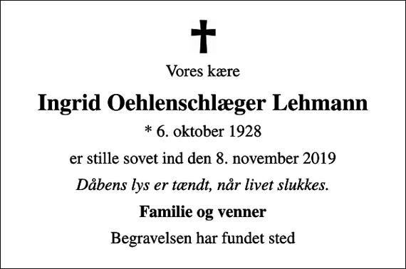 <p>Vores kære<br />Ingrid Oehlenschlæger Lehmann<br />* 6. oktober 1928<br />er stille sovet ind den 8. november 2019<br />Dåbens lys er tændt, når livet slukkes.<br />Familie og venner<br />Begravelsen har fundet sted</p>