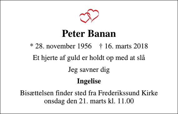 <p>Peter Banan<br />* 28. november 1956 ✝ 16. marts 2018<br />Et hjerte af guld er holdt op med at slå<br />Jeg savner dig<br />Ingelise<br />Bisættelsen finder sted fra Frederikssund Kirke onsdag den 21. marts kl. 11.00</p>