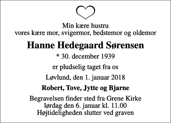<p>Min kære hustru vores kære mor, svigermor, bedstemor og oldemor<br />Hanne Hedegaard Sørensen<br />* 30. december 1939<br />er pludselig taget fra os<br />Løvlund, den 1. januar 2018<br />Robert, Tove, Jytte og Bjarne<br />Begravelsen finder sted fra Grene Kirke lørdag den 6. januar kl. 11.00 Højtideligheden slutter ved graven</p>