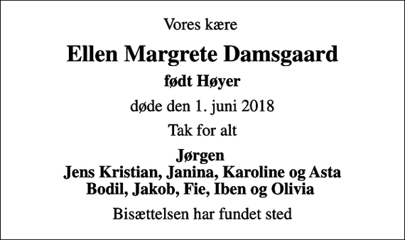 <p>Vores kære<br />Ellen Margrete Damsgaard<br />født Høyer<br />døde den 1. juni 2018<br />Tak for alt<br />Jørgen Jens Kristian, Janina, Karoline og Asta Bodil, Jakob, Fie, Iben og Olivia<br />Bisættelsen har fundet sted</p>