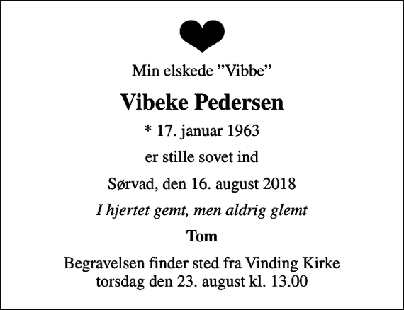 <p>Min elskede Vibbe<br />Vibeke Pedersen<br />* 17. januar 1963<br />er stille sovet ind<br />Sørvad, den 16. august 2018<br />I hjertet gemt, men aldrig glemt<br />Tom<br />Begravelsen finder sted fra Vinding Kirke torsdag den 23. august kl. 13.00</p>
