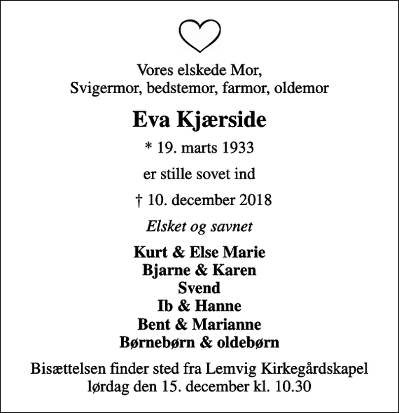 <p>Vores elskede Mor, Svigermor, bedstemor, farmor, oldemor<br />Eva Kjærside<br />* 19. marts 1933<br />er stille sovet ind<br />10. december 2018<br />Elsket og savnet<br />Kurt &amp; Else Marie Bjarne &amp; Karen Svend Ib &amp; Hanne Bent &amp; Marianne Børnebørn &amp; oldebørn<br />Bisættelsen finder sted fra Lemvig Kirkegårdskapel lørdag den 15. december kl. 10.30</p>