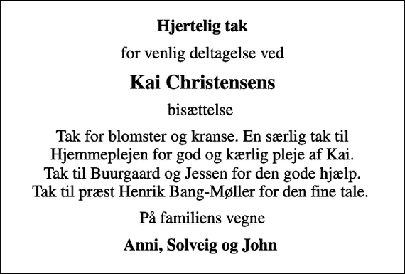 <p>Hjertelig tak<br />for venlig deltagelse ved<br />Kai Christensens<br />bisættelse<br />Tak for blomster og kranse. En særlig tak til Hjemmeplejen for god og kærlig pleje af Kai. Tak til Buurgaard og Jessen for den gode hjælp. Tak til præst Henrik Bang-Møller for den fine tale.<br />På familiens vegne<br />Anni, Solveig og John</p>
