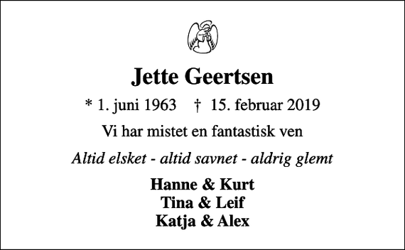 <p>Jette Geertsen<br />* 1. juni 1963 ✝ 15. februar 2019<br />Vi har mistet en fantastisk ven<br />Altid elsket - altid savnet - aldrig glemt<br />Hanne &amp; Kurt Tina &amp; Leif Katja &amp; Alex</p>