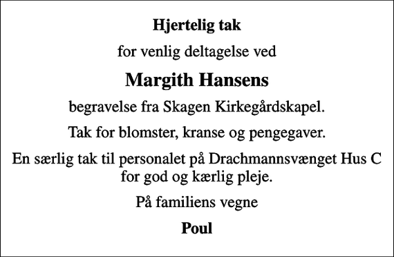 <p>Hjertelig tak<br />for venlig deltagelse ved<br />Margith Hansens<br />begravelse fra Skagen Kirkegårdskapel.<br />Tak for blomster, kranse og pengegaver.<br />En særlig tak til personalet på Drachmannsvænget Hus C for god og kærlig pleje.<br />På familiens vegne<br />Poul</p>