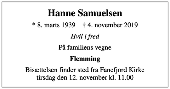 <p>Hanne Samuelsen<br />* 8. marts 1939 ✝ 4. november 2019<br />Hvil i fred<br />På familiens vegne<br />Flemming<br />Bisættelsen finder sted fra Fanefjord Kirke tirsdag den 12. november kl. 11.00</p>