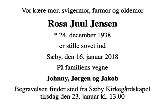 <p>Vor kære mor, svigermor, farmor og oldemor<br />Rosa Juul Jensen<br />* 24. december 1938<br />er stille sovet ind<br />Sæby, den 16. januar 2018<br />På familiens vegne<br />Johnny, Jørgen og Jakob<br />Begravelsen finder sted fra Sæby Kirkegårdskapel tirsdag den 23. januar kl. 13.00</p>